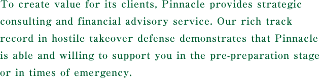 To create value for its clients, Pinnacle provides strategic consulting and financial advisory service. Our rich track record in hostile takeover defense demonstrates that Pinnacle is able and willing to support you in the pre-preparation stage or in times of emergency.